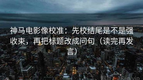 神马电影像校准：先校结尾是不是强收束，再把标题改成问句（读完再发言）