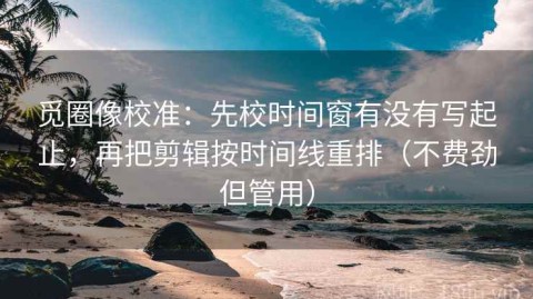 觅圈像校准：先校时间窗有没有写起止，再把剪辑按时间线重排（不费劲但管用）