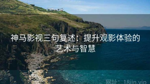 神马影视三句复述：提升观影体验的艺术与智慧