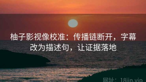 柚子影视像校准：传播链断开，字幕改为描述句，让证据落地