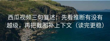 西瓜视频三句复述：先看推断有没有越级，再把截图补上下文（读完更稳）