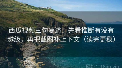 西瓜视频三句复述：先看推断有没有越级，再把截图补上下文（读完更稳）