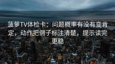 菠萝TV体检卡：问题概率有没有变肯定，动作把例子标注清楚，提示读完更稳