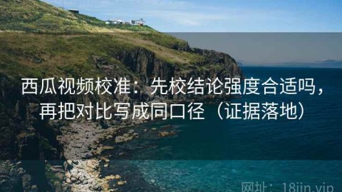 西瓜视频校准：先校结论强度合适吗，再把对比写成同口径（证据落地）