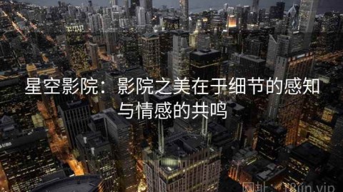 星空影院：影院之美在于细节的感知与情感的共鸣