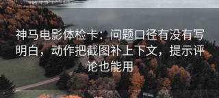 神马电影体检卡：问题口径有没有写明白，动作把截图补上下文，提示评论也能用