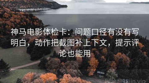 神马电影体检卡：问题口径有没有写明白，动作把截图补上下文，提示评论也能用