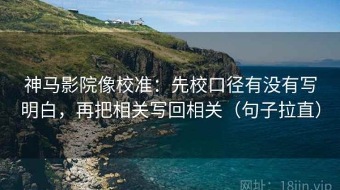 神马影院像校准：先校口径有没有写明白，再把相关写回相关（句子拉直）