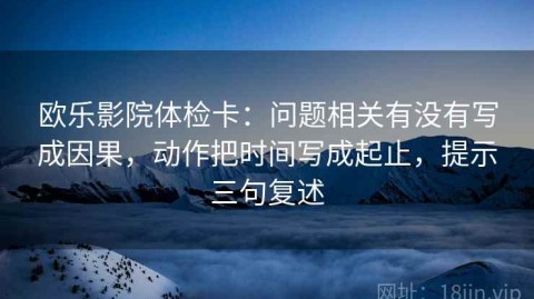 欧乐影院体检卡：问题相关有没有写成因果，动作把时间写成起止，提示三句复述
