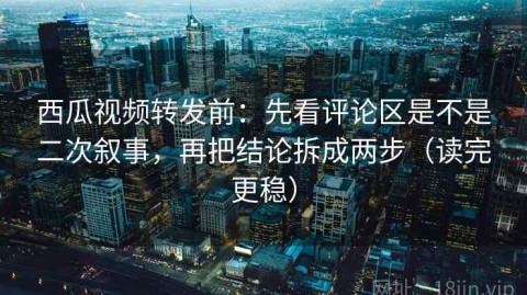 西瓜视频转发前：先看评论区是不是二次叙事，再把结论拆成两步（读完更稳）
