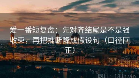 爱一番短复盘：先对齐结尾是不是强收束，再把推断降成假设句（口径回正）