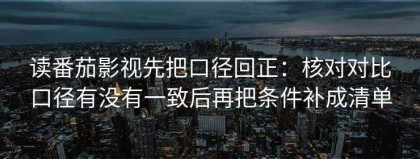读番茄影视先把口径回正：核对对比口径有没有一致后再把条件补成清单