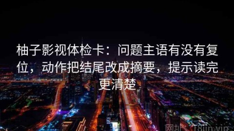 柚子影视体检卡：问题主语有没有复位，动作把结尾改成摘要，提示读完更清楚