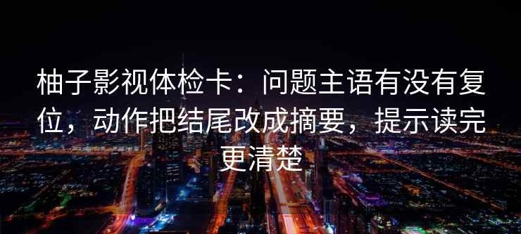 柚子影视体检卡：问题主语有没有复位，动作把结尾改成摘要，提示读完更清楚