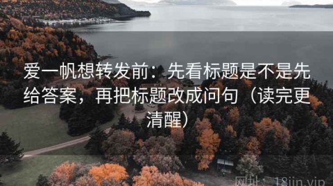 爱一帆想转发前：先看标题是不是先给答案，再把标题改成问句（读完更清醒）