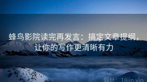 蜂鸟影院读完再发言：搞定文章提纲，让你的写作更清晰有力