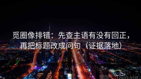 觅圈像排错：先查主语有没有回正，再把标题改成问句（证据落地）