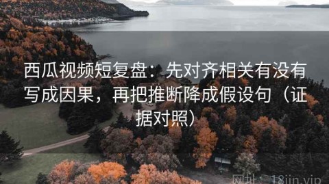西瓜视频短复盘：先对齐相关有没有写成因果，再把推断降成假设句（证据对照）