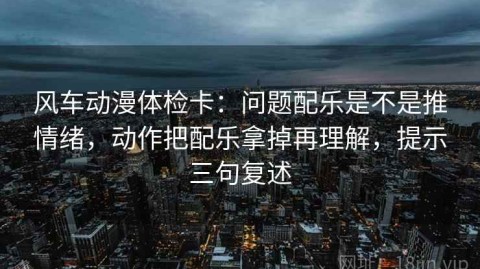 风车动漫体检卡：问题配乐是不是推情绪，动作把配乐拿掉再理解，提示三句复述