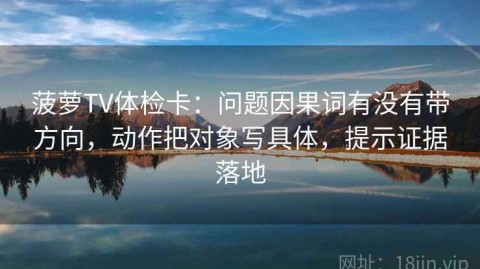 菠萝TV体检卡：问题因果词有没有带方向，动作把对象写具体，提示证据落地