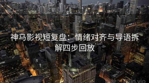 神马影视短复盘：情绪对齐与导语拆解四步回放