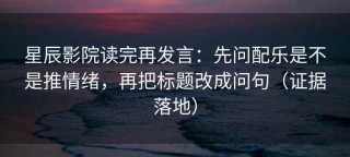 星辰影院读完再发言：先问配乐是不是推情绪，再把标题改成问句（证据落地）