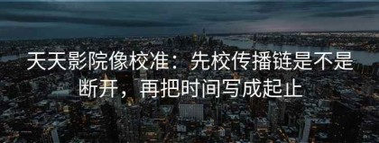 天天影院像校准：先校传播链是不是断开，再把时间写成起止