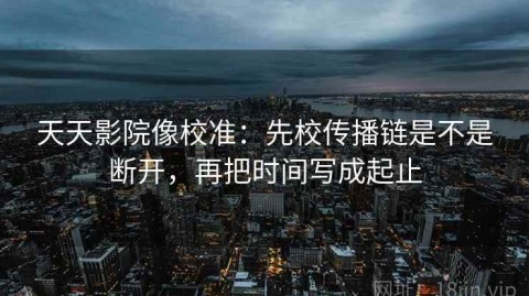 天天影院像校准：先校传播链是不是断开，再把时间写成起止