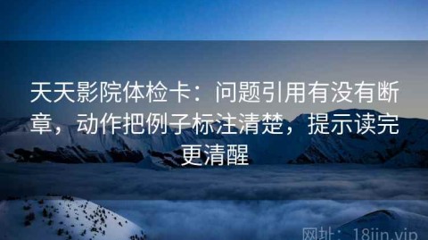 天天影院体检卡：问题引用有没有断章，动作把例子标注清楚，提示读完更清醒