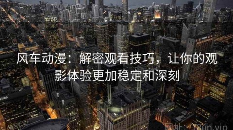风车动漫：解密观看技巧，让你的观影体验更加稳定和深刻