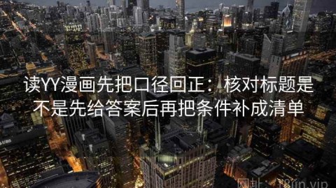 读YY漫画先把口径回正：核对标题是不是先给答案后再把条件补成清单