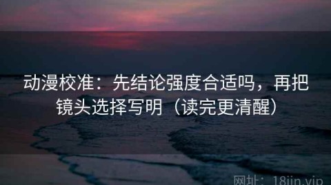 动漫校准：先结论强度合适吗，再把镜头选择写明（读完更清醒）