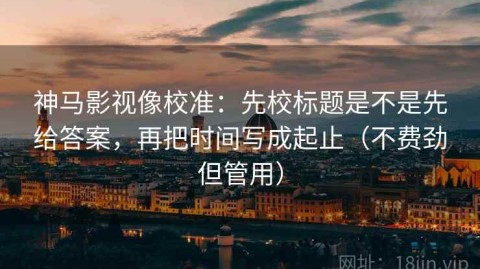 神马影视像校准：先校标题是不是先给答案，再把时间写成起止（不费劲但管用）