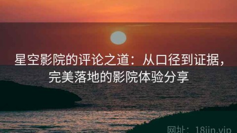 星空影院的评论之道：从口径到证据，完美落地的影院体验分享