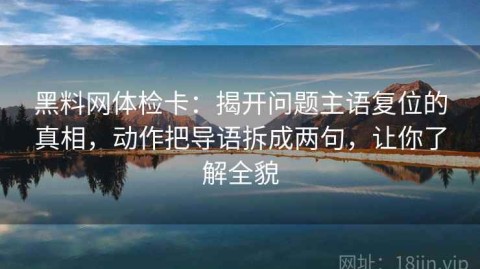黑料网体检卡：揭开问题主语复位的真相，动作把导语拆成两句，让你了解全貌