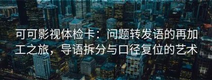 可可影视体检卡：问题转发语的再加工之旅，导语拆分与口径复位的艺术
