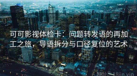 可可影视体检卡：问题转发语的再加工之旅，导语拆分与口径复位的艺术