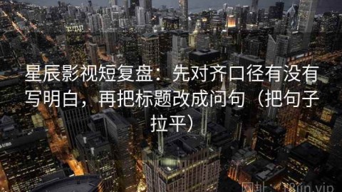 星辰影视短复盘：先对齐口径有没有写明白，再把标题改成问句（把句子拉平）
