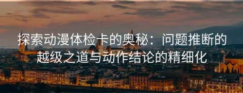 探索动漫体检卡的奥秘：问题推断的越级之道与动作结论的精细化