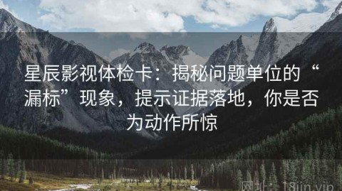 星辰影视体检卡：揭秘问题单位的“漏标”现象，提示证据落地，你是否为动作所惊