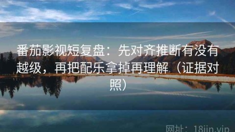 番茄影视短复盘：先对齐推断有没有越级，再把配乐拿掉再理解（证据对照）
