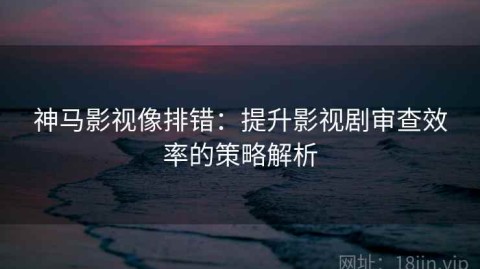 神马影视像排错：提升影视剧审查效率的策略解析