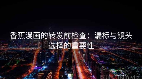 香蕉漫画的转发前检查：漏标与镜头选择的重要性