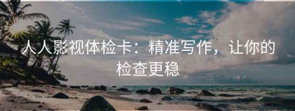 人人影视体检卡：精准写作，让你的检查更稳