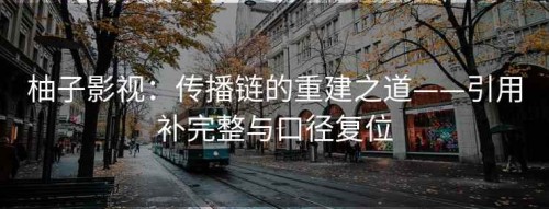 柚子影视：传播链的重建之道——引用补完整与口径复位
