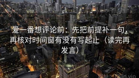 爱一番想评论前：先把前提补一句，再核对时间窗有没有写起止（读完再发言）