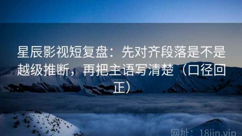 星辰影视短复盘：先对齐段落是不是越级推断，再把主语写清楚（口径回正）