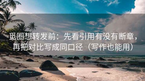 觅圈想转发前：先看引用有没有断章，再把对比写成同口径（写作也能用）