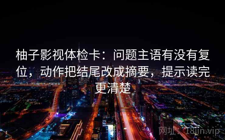 柚子影视体检卡：问题主语有没有复位，动作把结尾改成摘要，提示读完更清楚