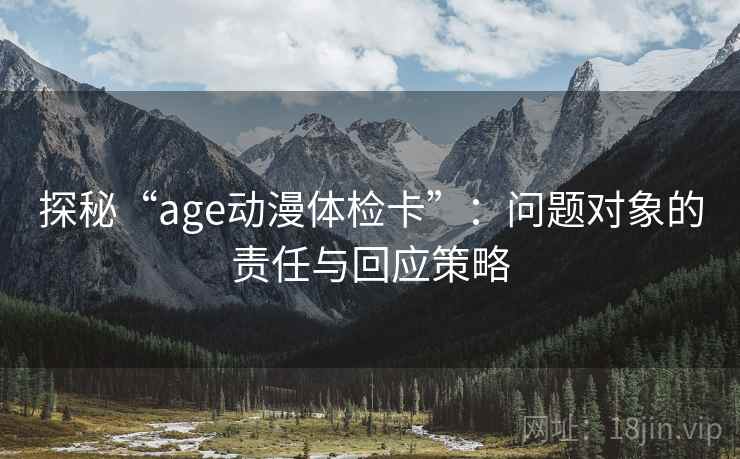 探秘“age动漫体检卡”:问题对象的责任与回应策略 探秘“age动漫体检卡”:问题对象的责任与回应策略